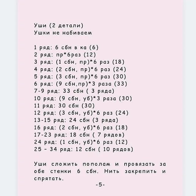 Уши (2 детали)
Ушки не набиваем
1 ряд: 6 сбн в ка (6)
2 ряд: пр*браз (12)
3 ряд: (1 сбн, пр)*б раз (18)
4 ряд: (2 сбн, пр)* 6 раз (24)
5 ряд: (3 сбн, пр)*6 раз (30)
6 ряд: (9 сбн,пр)* 3 раза (33)
7-9 ряд: 33 сбн ( 3 ряда)
10 ряд: (9 сбн, уб)* 3 раза (30)
11 ряд: 30 сбн (30)
12 ряд: (3 сбн, уб)* 6 раз (24)
13-15 ряд: 24 сбн (3 ряда)
16 ряд: (2 сбн, уб)* 6 раз (18)
17-23 ряд: 18 сбн ( 7 рядов)
24 ряд: (1 сбн, уб)*6 раз (12)
25 - 34 ряд: 12 сбн ( 10 рядов)
Уши сложить пополам и провязать за
обе стенки 6 сбн. Нить закрепить и
спрятать.

-5-