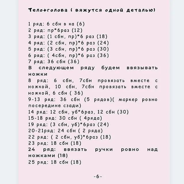 'Теложголова ( вяжутся одной деталью)
1 ряд: 6 сбн в ка (6)
2 ряд: пр*браз (12)
3 ряд: (1 сбн, пр)*6 раз (18)
4 ряд: (2 сбн, пр)*6 раз (24)
5 ряд: (3 сбн, пр)*6 раз (30)
6 ряд: ( 4сбн, пр)*6 раз (36)
7 ряд: 36 сбн (36)
В следующем ряду будем ввязывать
ножки
8 ряд: 6 сбн, 7сбн провязать вместе с
ножкой, 10 сбн, 7сбн провязать вместе с
ножкой, 6 сбн ( 36)
9-13 ряд: 36 сбн (5 рядов)( маркер ровно
посередине сзади)
14 ряд: 12 сбн, уб*браз, 12 сбн (30)
15-18 ряд: 30 сбн ( 4ряда)
19 ряд: (3 сбн, уб)* раз (24)
20-21ряд: 24 сбн ( 2 ряда)
22 ряд: ( 2 сбн, уб)* браз (18)
23 ряд: 18 сбн (18)
24 ряд: ввязать ручки ровно над
ножками (18)
25 ряд: 18 сбн (18)
ВЕ