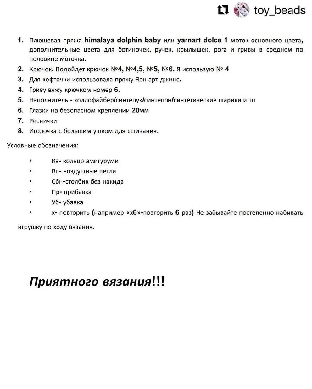 11 © тоу_Беайс
1. Плюшевая пряжа Мта!ауа до!рЫ!п Бабу или уагпаг аоГсе 1 моток основного цвета,
дополнительные цвета для ботиночек, ручек, крылышек, рога и гривы в среднем по
половине моточка.
2. Крючок. Подойдет крючок №4, №4,5, №5, №6. Я использую № 4
3. Для кофточки использовала пряжу Ярн арт джинс.
4. Гриву вяжу крючком номер 6.
5. Наполнитель - холлофайбер/синтепух/синтепон/синтетические шарики и тп
6. Глазки на безопасном креплении 20мм
Т. Реснички
8. Иголочка с большим ушком для сшивания.
Условные обозначения:
ы Ка- кольцо амигуруми
* Вп- воздушные петли
. Сбн-столбик без накида
ы! Пр- прибавка
О Уб- убавка
. х- повторить (например «хб»-повторить 6 раз) Не забывайте постепенно набивать
игрушку по ходу вязания.
Приятного вязания!!!