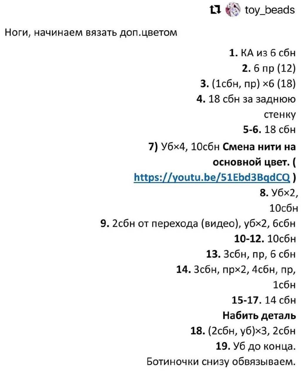 11 А тоу_Беаа5
Ноги, начинаем вязать доп.цветом
1. КА из 6 сбн
2. 6 пр (12)
3. (1сбн, пр) хб (18)
4. 18 сбн за заднюю
стенку
5-6. 18 сбн
7) убх4, 10сбн Смена нити на
основной цвет. (
Б#рс://уоиби.Бе/51ЕБаЗВааСса )
8. Убх2,
10сбн
9. 2сбн от перехода (видео), убх2, бсбн
10-12. 10сбн
13. Зсбн, пр, 6 сбн
14. Зсбн, прх2, Асбн, пр,
1сбн
15-17. 14 сбн
Набить деталь
18. (2сбн, уб)х3, 2сбн
19. Уб до конца.
Ботиночки снизу обвязываем.