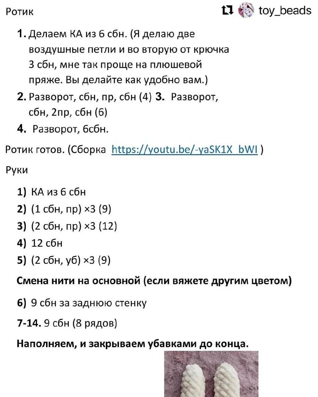 Ротик 11 &^ тоу_Беаас
1. Делаем КА из 6 сбн. (Я делаю две
воздушные петли и во вторую от крючка
3 сбн, мне так проще на плюшевой
пряже. Вы делайте как удобно вам.)
2. Разворот, сбн, пр, сбн (4) 3. Разворот,
сбн, 2пр, сбн (6)
4. Разворот, бсбн.
Ротик готов. (Сборка А{р5://уои!и.Бе/-уа5КаХ Б\м!)
Руки
1) КА из 6 сбн
2) (1 сбн, пр) х3 (9)
3) (2 сбн, пр) х3 (12)
4) 12 сбн
5) (2 сбн, уб) х3 (9)
Смена нити на основной (если вяжете другим цветом)
6) 9 сбн за заднюю стенку
7-14. 9 сбн (8 рядов)
Наполняем, и закрываем убавками до конца.
| А