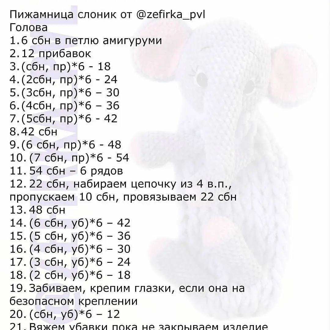 Пижамница слоник от @гейгКа_ру!
Голова

1.6 сбн в петлю амигуруми

2.12 прибавок

3. (сбн, пр)*б - 18

4.(2сбн, пр)*б - 24

5.(Зсбн, пр)*б - 30

6. (4сбн, пр)*б - 36

7.(5сбн, пр)*б - 42

8.42 сбн

9.(6 сбн, пр)*б - 48

10. (7 сбн, пр)*б - 54

11.54 сбн - 6 рядов

12.22 сбн, набираем цепочку из 4 в.п.,
пропускаем 10 сбн, провязываем 22 сбн
13.48 сбн

14. (6 сбн, уб)*б - 42

15. (5 сбн, уб)*б - 36

16. (4 сбн, уб)*б - 30

17. (3 сбн, уб)*б - 24

18. (2 сбн, уб)*б - 18

19. Забиваем, крепим глазки, если она на
безопасном креплении

20. (сбн, уб)*б - 12

21 Ражем убавки пока не закпнырваем излелпие