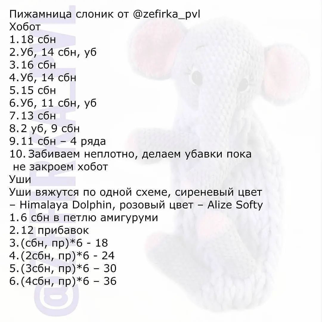 Пижамница слоник от @гейгКа_ру!

Хобот

1.18 сбн

2.Уб, 14 сбн, уб

3.16 сбн

4.Уб, 14 сбн

5.15 сбн

6.Уб, 11 сбн, уб

7.13 сбн

8.2 уб, 9 сбн

9.11 сбн - 4 ряда

10. Забиваем неплотно, делаем убавки пока
не закроем хобот

Уши

Уши вяжутся по одной схеме, сиреневый цвет
- Нита!1ауа Ро!рЫп, розовый цвет - АПге Бой у
1.6 сбн в петлю амигуруми

2.12 прибавок

3. (сбн, пр)*б - 18

4. (2сбн, пр)*б - 24

5.(Зсбн, пр)*б - 30

6. (4сбн, пр)*б - 36