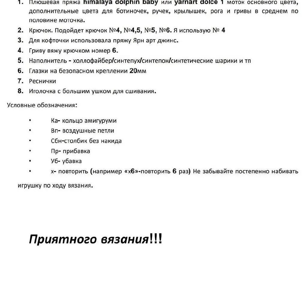 1. нлюшевая пряжа питпаюауа сорпт рабу или уагпатм аоюсе 1 моток основного цвета,
дополнительные цвета для ботиночек, ручек, крылышек, рога и гривы в среднем по
половине моточка.

2. Крючок. Подойдет крючок №4, №4,5, №5, №6. Я использую № 4

3. Для кофточки использовала пряжу Ярн арт джинс.

4. Гриву вяжу крючком номер 6.

5. Наполнитель - холлофайбер/синтепух/синтепон/синтетические шарики и тп

6. Глазки на безопасном креплении 20мм

Т. Реснички

8. Иголочка с большим ушком для сшивания.

Условные обозначения:
ы Ка- кольцо амигуруми
* Вп- воздушные петли
* Сбн-столбик без накида
$ Пр- прибавка
О Уб- убавка
С: х- повторить (например «хб»-повторить 6 раз) Не забывайте постепенно набивать
игрушку по ходу вязания.
Приятного вязания!!!