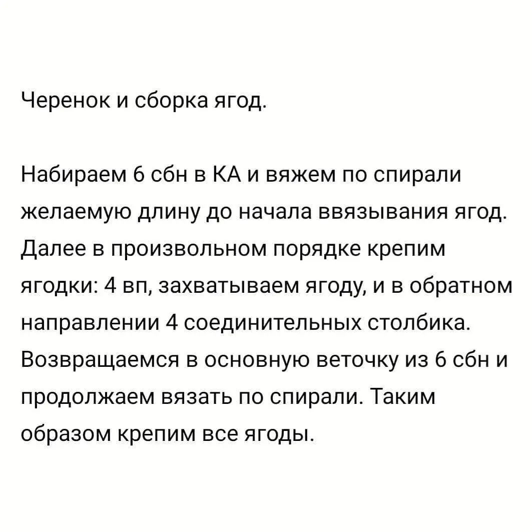 Черенок и сборка ягод.

Набираем 6 сбн в КА и вяжем по спирали
желаемую длину до начала ввязывания ягод.
Далее в произвольном порядке крепим
ягодки: 4 вп, захватываем ягоду, и в обратном
направлении 4 соединительных столбика.
Возвращаемся в основную веточку из 6 сбн и
продолжаем вязать по спирали. Таким
образом крепим все ягоды.