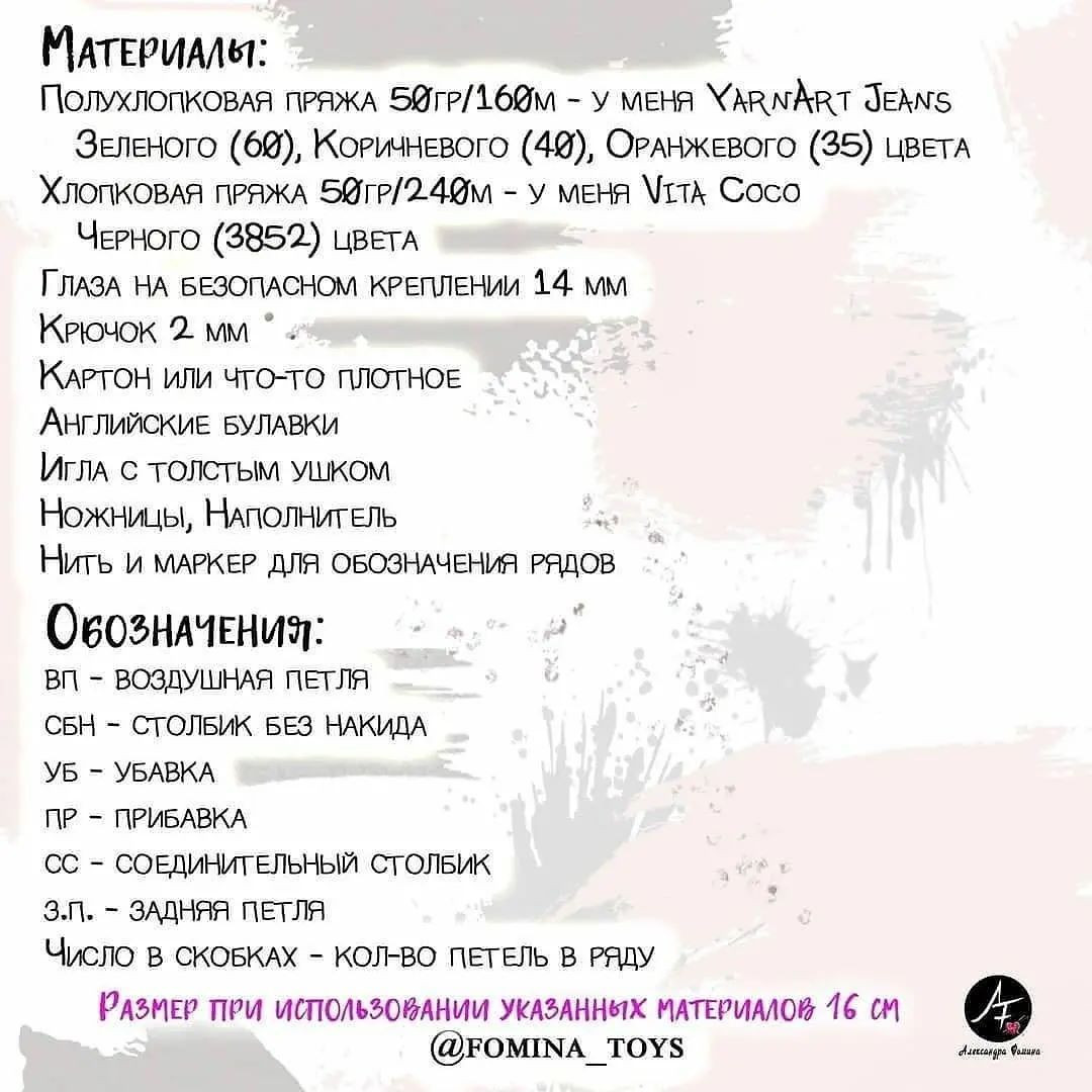 МАтЕРИАЛЯ:
ПолухлопковАЯ ПРЯЖА 5@тР/Абдм - У МЕНЯ ХЛАМАВТ ЧЕЛ
ЗЕЛЕНОГО (69), КОРИЧНЕВОГО (4@), ОРАНЖЕВОГО (35) ЦВЕТА
ХЛОПКОВАЯ ПРЯЖА 5йтР/2.4@м - У МЕНЯ \ттА Сосо
Чегного (3852) цвЕТА
ГЛАЗА НА БЕЗОПАСНОМ КРЕПЛЕНИИ 14. ММ
КРючок 2. мм °
КАРТОН или ЧТО-ТО ПЛОТНОЕ
Английские БУЛАВКИ
ИГЛА С ТОЛСТЫМ УШКОМ
Ножницы, НАПОЛНИТЕЛЬ :
Нить и МАРКЕР ДЛЯ ОБОЗНАЧЕНИЯ РЯДОВ
ОвозначЕНИЯ:
ВП - ВОЗДУШНАЯ ПЕТЛЯ
СБН - СТОЛБИК БЕЗ НАКИДА
УБ - УБАВКА
ПР - ПРИБАВКА
СС - СОЕДИНИТЕЛЬНЫЙ СТОЛБИК
З.п. = ЗАДНЯЯ ПЕТЛЯ
Число в СКОБКАХ - КОЛ-ВО ПЕТЕЛЬ В РАДУ
РАЗМЕР ПРИ ИСПОЛЬЗОВАНИИ УКАЗАННЫХ МАТЕРИАЛОВ 16 СМ #®
(ОтОМПМА_ТОУ$ чае бы