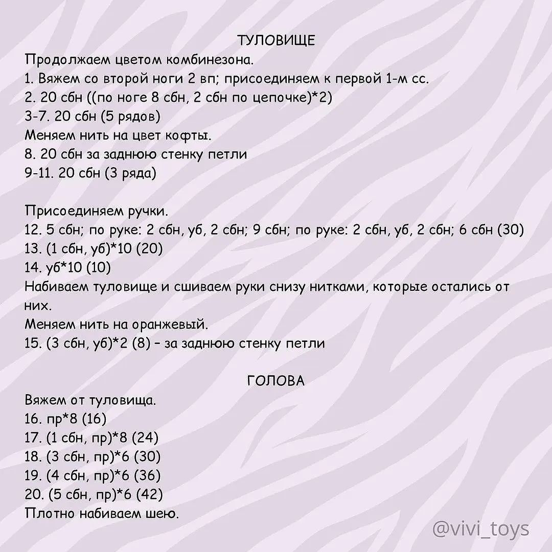 ТУЛОВИЩЕ
Продолжаем цветом комбинезона.
1. Вяжем со второй ноги 2 вп; присоединяем к первой 1-м сс.
2. 20 сбн ((по ноге 8 сбн, 2 сбн по цепочке)*2)
3-7. 20 сбн (5 рядов)
Меняем нить на цвет кофты.
8. 20 сбн за заднюю стенку петли
9-11. 20 сбн (3 ряда)
Присоединяем ручки.
12. 5 сбн; по руке: 2 сбн, уб, 2 сбн; 9 сбн; по руке: 2 сбн, уб, 2 сбн; 6 сбн (30)
13. (1 сбн, уб)*10 (20)
14. уб*10 (10)
Набиваем туловище и сшиваем руки снизу нитками, которые остались от
них.
Меняем нить на оранжевый.
15. (3 сбн, уб)*2 (8) - за заднюю стенку петли
ГОЛОВА
Вяжем от туловища.
16. пр*8 (16)
17. (1 сбн, пр)*8 (24)
18. (3 сбн, пр)*6 (30)
19. (4 сбн, пр)*6 (36)
20. (5 сбн, пр)*6 (42)
Плотно набиваем шею.
@у\/м!_Гоу5