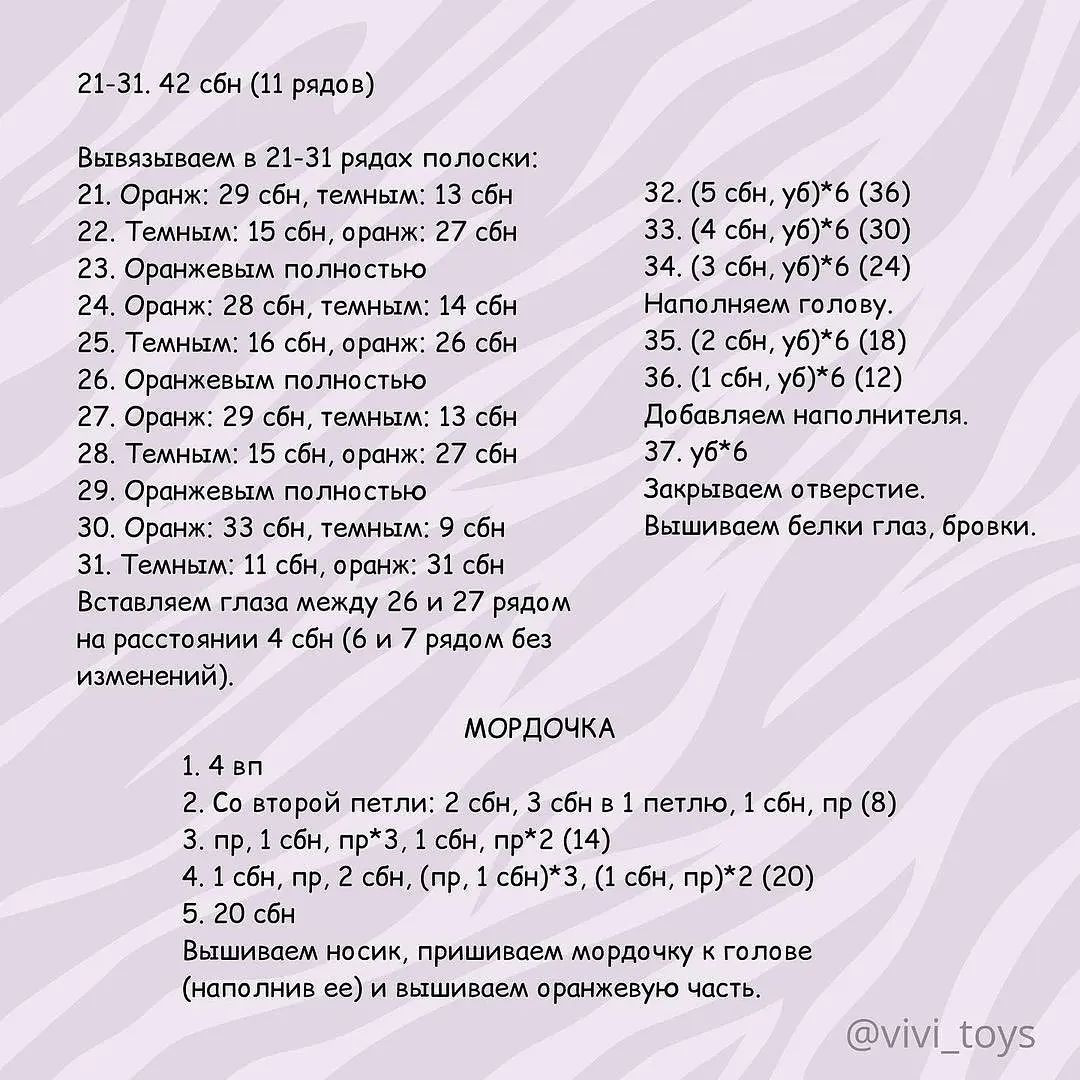 21-31. 42 сбн (11 рядов)
Вывязываем в 21-31 рядах полоски:
21. Оранж: 29 сбн, темным: 13 сбн 32. (5 сбн, уб)*6 (36)
22. Темным: 15 сбн, оранж: 27 сбн 33. (4 сбн, уб)*6 (30)
23. Оранжевым полностью 34. (3 сбн, уб)*6 (24)
24. Оранж: 28 сбн, темным: 14 сбн Наполняем голову.
25. Темным: 16 сбн, оранж: 26 сбн 35. (2 сбн, уб)*6 (18)
26. Оранжевым полностью 36. (1 сбн, уб)*6 (12)
27. Оранж: 29 сбн, темным: 13 сбн Добавляем наполнителя.
28. Темным: 15 сбн, оранж: 27 сбн 37. уб*6
29. Оранжевым полностью Закрываем отверстие.
30. Оранж: 33 сбн, темным: 9 сбн Вышиваем белки глаз, бровки.
31. Темным: 11 сбн, оранж: 31 сбн
Вставляем глаза между 26 и 27 рядом
на расстоянии 4 сбн (6 и 7 рядом без
изменений).
МОРДОЧКА

1. 4 вп

2. Со второй петли: 2 сбн, 3 сбн в 1 петлю, 1 сбн, пр (8)

3. пр, 1 сбн, пр*З, 1 сбн, пр*2 (14)

4. 1 сбн, пр, 2 сбн, (пр, 1 сбн)*3, (1 сбн, пр)*2 (20)

5. 20 сбн

Вышиваем носик, пришиваем мордочку к голове

(наполнив ее) и вышиваем оранжевую часть.