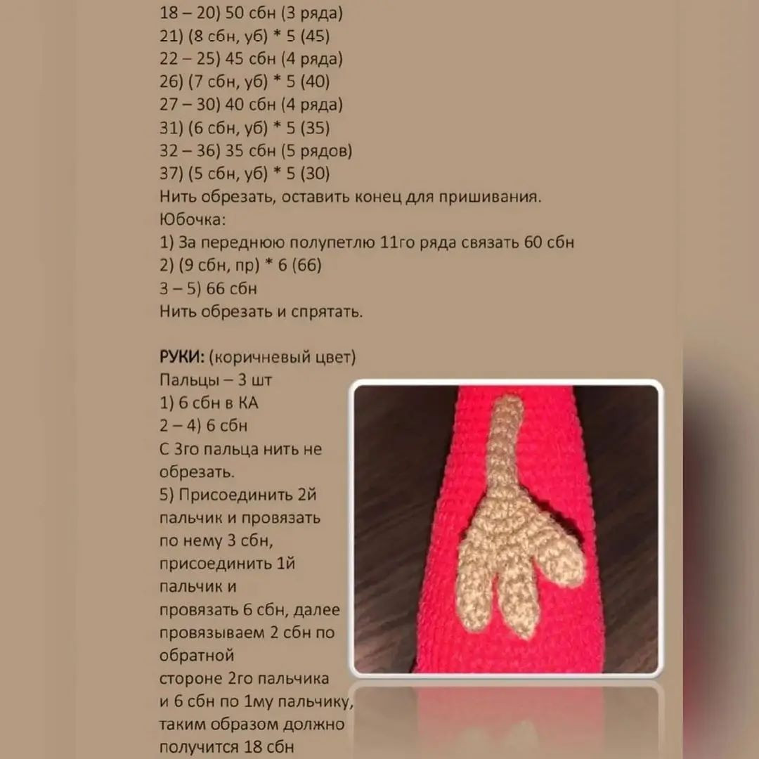 18 - 20) 50 сбн (3 ряда)

21) (8 сбн, уб) * 5 (45)

22 — 25) 45 сбн (4 ряда)

26) (7 сбн, уб) * 5 (40)

27 — 30) 40 сбн (4 ряда)

31) (6 сбн, уб) * 5 (35)

32 — 36) 35 сбн (5 рядов)

37) (5 сбн, уб) * 5 (30)

Нить обрезать, оставить конец для пришивания.
Юбочка:

1) За переднюю полупетлю 11го ряда связать 60 сбн
2) (9 сбн, пр) * 6 (66)

3—5) 66 сбн

Нить обрезать и спрятать.

РУКИ: (коричневый цвет)

Пальцы — 3 шт

1) 6 сбн в КА 3
2-4) 6 сбн м

© Зго пальца нить не 3)
обрезать. уч

5) Присоединить 2й к)
пальчик и провязать РДеТоЯ
по нему 3 сбн, Зое иоь
присоединить 1й оо О
пальчик и ЭВ
провязать 6 сбн, далее Ч С
провязываем 2 сбн по м
обратной |

стороне 2го пальчика

и 6 сбн по 1му пальчику,

таким образом должно

получится 18 сбн