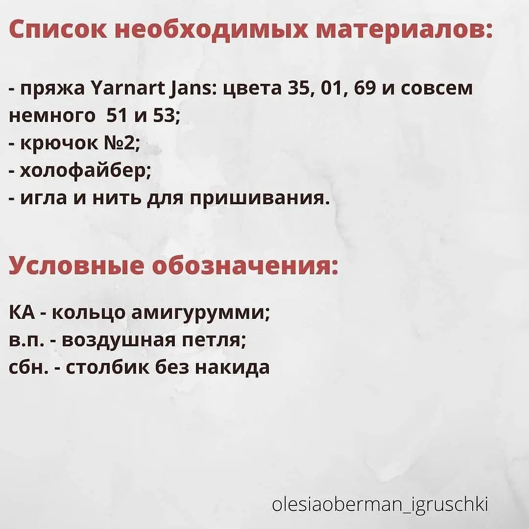 Список необходимых материалов:
- пряжа Уагпаг* /ап5: цвета 35, 01, 69 и совсем
немного 51 и 53;
- крючок №2;
- холофайбер;
- игла и нить для пришивания.
Условные обозначения:
КА - кольцо амигурумми;
в.п. - воздушная петля;
сбн. - столбик без накида
о1еяаобегтатп 12ги5сАК!