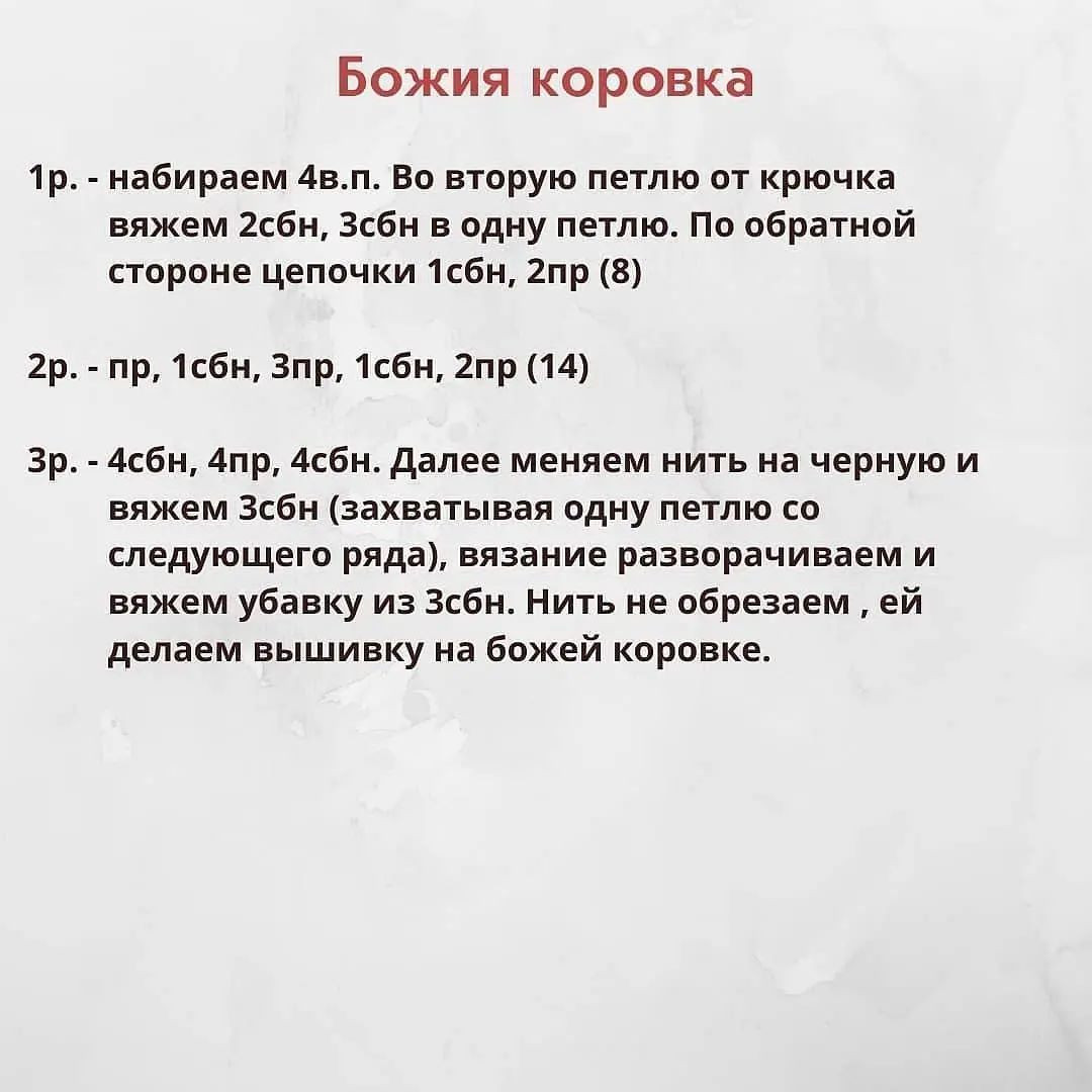 Божия коровка

1р. - набираем 4в.п. Во вторую петлю от крючка
вяжем 2сбн, Зсбн в одну петлю. По обратной
стороне цепочки 1сбн, 2пр (8)

2р. - пр, 1сбн, Зпр, 1сбн, 2пр (14)

Зр. - 4сбн, Апр, 4сбн. Далее меняем нить на черную и
вяжем Зсбн (захватывая одну петлю со
следующего ряда), вязание разворачиваем и
вяжем убавку из Зсбн. Нить не обрезаем ‚ ей
делаем вышивку на божей коровке.