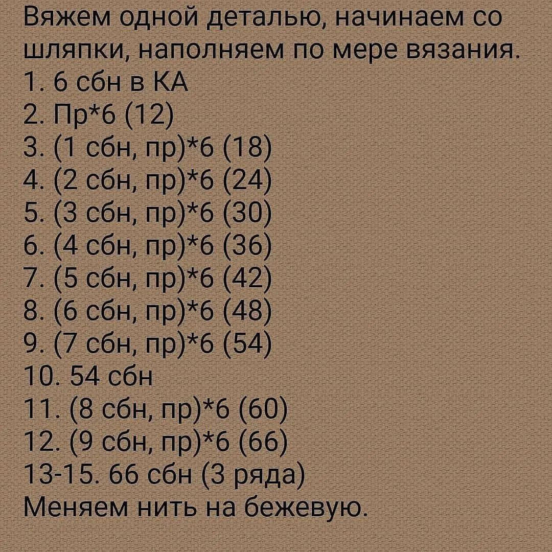 Вяжем одной деталью, начинаем со

шляпки, наполняем по мере вязания.

1.6 сбн в КА

2. Пр*б (12) о

3. (1 сбн, пр)*6 (18)

1 (ЗСО НОО

5. (3 сбн, пр)*6 (30) о

6. (4 сбн, пр)*6 (36)

7. (5 сбн, пр)*6 (42)

В (6 СОН Пр

9 (сон, пре (Ва) о

10. 54 сбн о

11. (8 сбн, пр)*6 (60) о
О

13-15. 66 сбн (3 ряда) о

Меняем нить на бежевую.