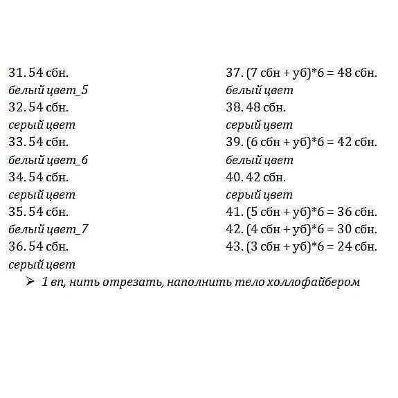 31.54 сбн. 37. (7 сбн + уб)*6 = 48 сбн.
белый цвет_5 белый цвет

32. 54 сбн. 38.48 сбн.

серый цвет серый цвет

33.54 сбн. 39. (6 сбн + уб)*6 = 42 сбн.
белый цвет_6 белый цвет

34. 54 сбн. 40.42 сбн.

серый цвет серый цвет

35.54 сбн. 41. (5 сбн + уб)*6 = 36 сбн.
белый цвет_7 42. (4 сбн +уб)*6 = 30 сбн.
36.54 сбн. 43. (3 сбн + уб)*6 = 24 сбн.
серый цвет

» 1 вл, нить отрезать, наполнить тело холлофайбером.