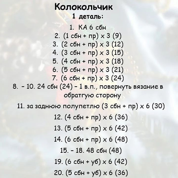 Колокольчик
1 деталь:
1. КА 6 сбн
2. (1 сбн + пр) х 3 (9)
3. (2 сбн + пр) х 3 (12)
4. (3 сбн + пр) х 3 (15)
5. (4 сбн + пр) х 3 (18)
6. (5 сбн + пр) х 3 (21)
7. (6 сбн + пр) х 3 (24)
8. - 10. 24 сбн (24) - 1 в.п., повернуть вязание в
обратгую сторону
11. за заднюю полупетлю (3 сбн + пр) х 6 (30)
12. (4 сбн + пр) х 6 (36)
13. (5 сбн + пр) х 6 (42)
14. (6 сбн + пр) х 6 (48)
15. - 18. 48 сбн (48)
19. (6 сбн + уб) х 6 (42)
20. (5 сбн + уб) х 6 (36)